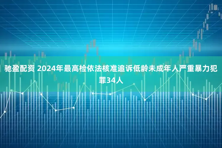 驰盈配资 2024年最高检依法核准追诉低龄未成年人严重暴力犯罪34人