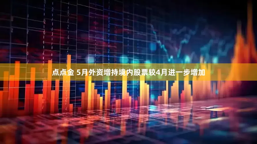 点点金 5月外资增持境内股票较4月进一步增加