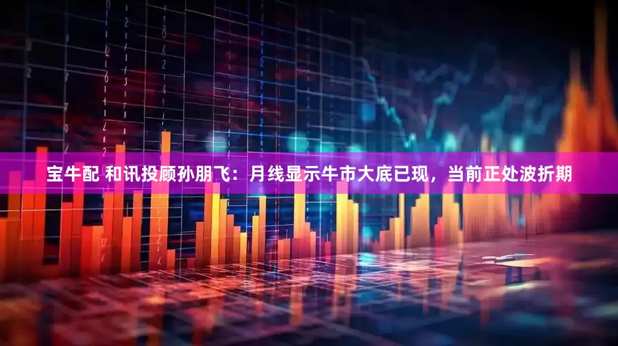 宝牛配 和讯投顾孙朋飞：月线显示牛市大底已现，当前正处波折期