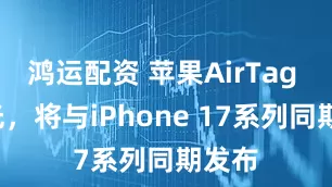 鸿运配资 苹果AirTag 2曝光，将与iPhone 17系列同期发布