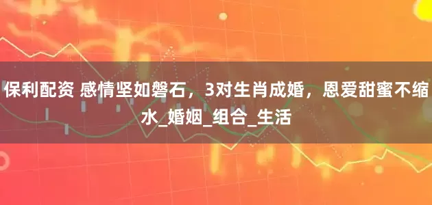 保利配资 感情坚如磐石，3对生肖成婚，恩爱甜蜜不缩水_婚姻_组合_生活