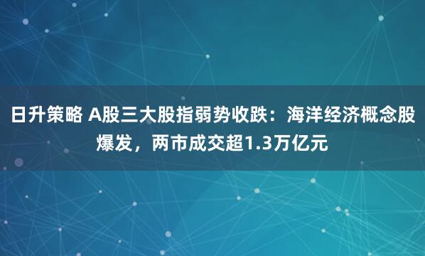 日升策略 A股三大股指弱势收跌：海洋经济概念股爆发，两市成交超1.3万亿元