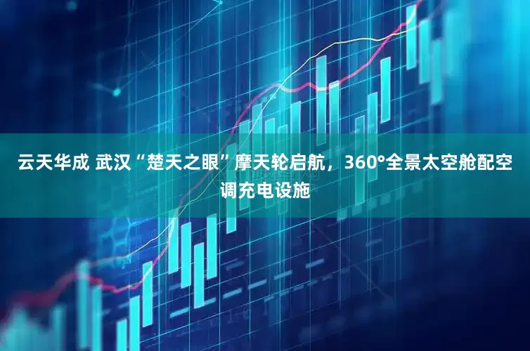 云天华成 武汉“楚天之眼”摩天轮启航，360°全景太空舱配空调充电设施