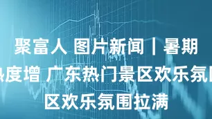 聚富人 图片新闻｜暑期旅游热度增 广东热门景区欢乐氛围拉满