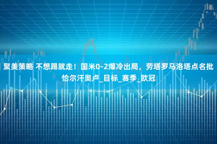 聚美策略 不想踢就走！国米0-2爆冷出局，劳塔罗马洛塔点名批恰尔汗奥卢_目标_赛季_欧冠