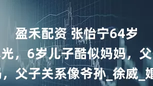 盈禾配资 张怡宁64岁老公近照曝光，6岁儿子酷似妈妈，父子关系像爷孙_徐威_婚礼_家庭