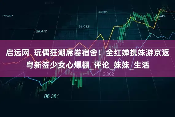 启远网  玩偶狂潮席卷宿舍！全红婵携妹游京返粤新签少女心爆棚_评论_妹妹_生活