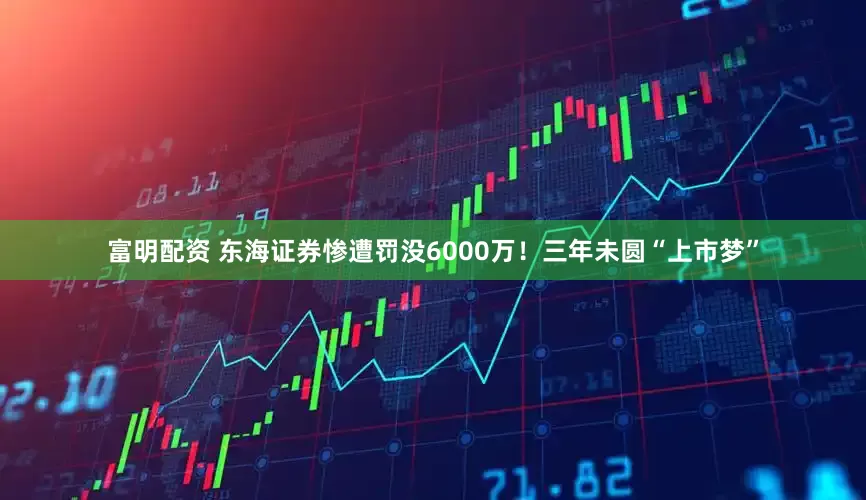 富明配资 东海证券惨遭罚没6000万！三年未圆“上市梦”