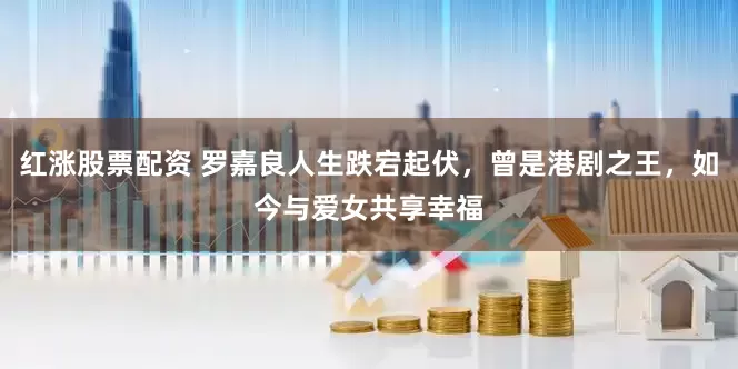 红涨股票配资 罗嘉良人生跌宕起伏，曾是港剧之王，如今与爱女共享幸福