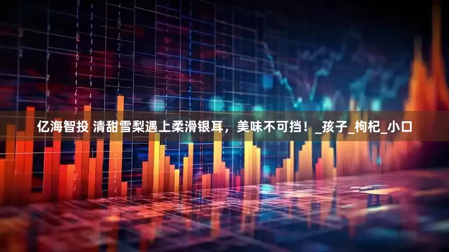 亿海智投 清甜雪梨遇上柔滑银耳，美味不可挡！_孩子_枸杞_小口