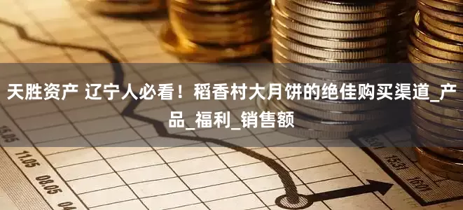 天胜资产 辽宁人必看！稻香村大月饼的绝佳购买渠道_产品_福利_销售额