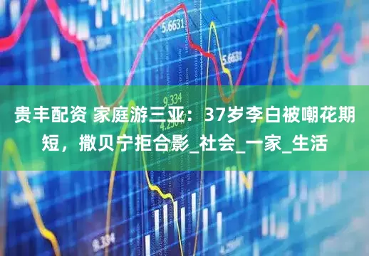 贵丰配资 家庭游三亚：37岁李白被嘲花期短，撒贝宁拒合影_社会_一家_生活