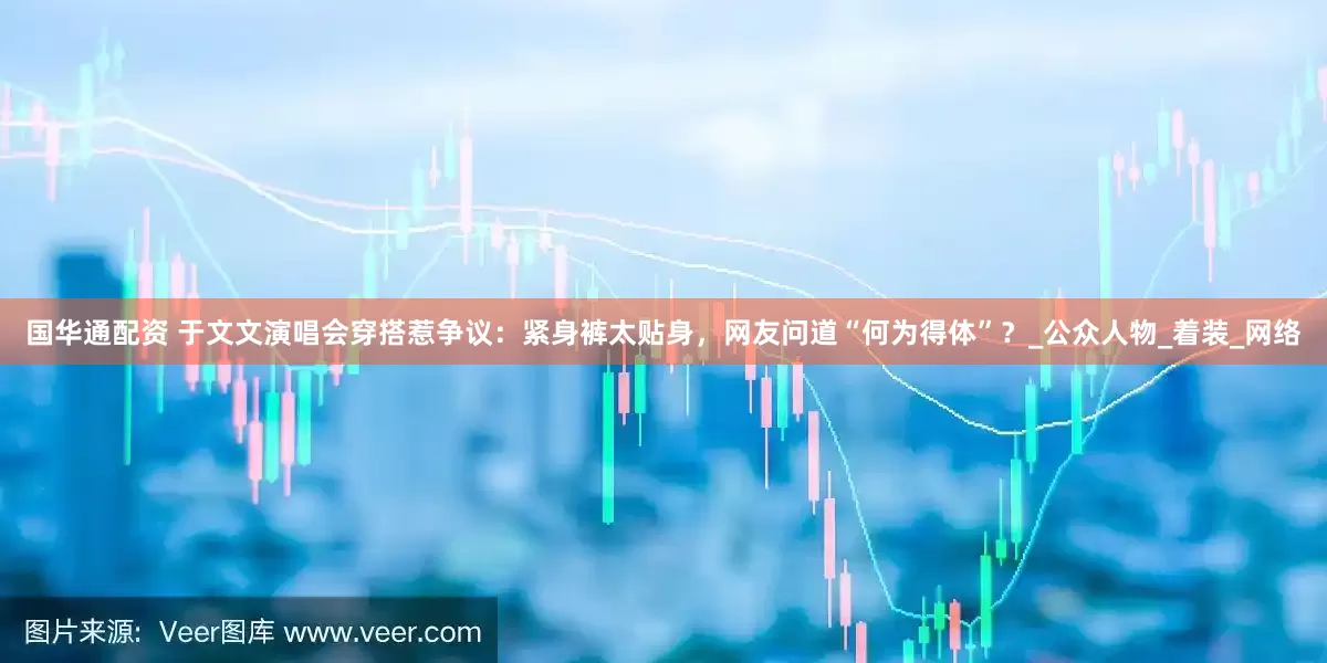 国华通配资 于文文演唱会穿搭惹争议：紧身裤太贴身，网友问道“何为得体”？_公众人物_着装_网络