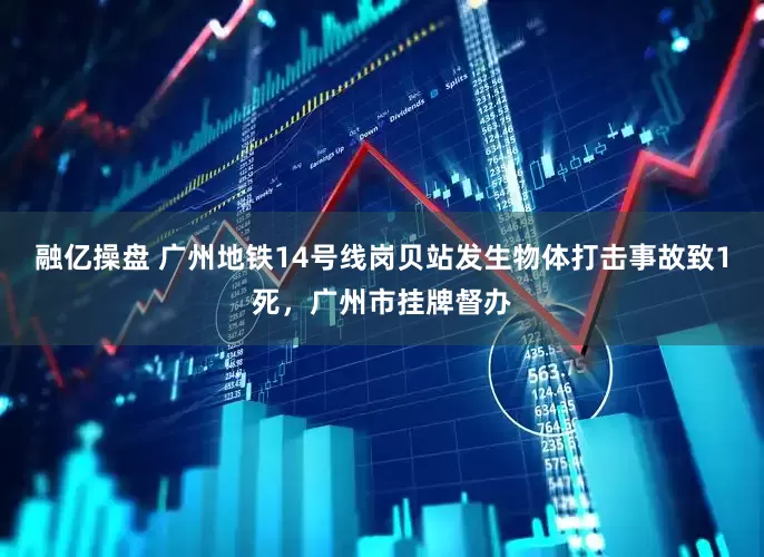 融亿操盘 广州地铁14号线岗贝站发生物体打击事故致1死，广州市挂牌督办