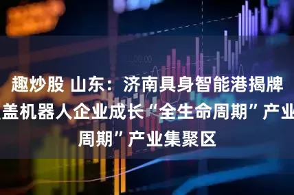 趣炒股 山东：济南具身智能港揭牌 打造覆盖机器人企业成长“全生命周期”产业集聚区