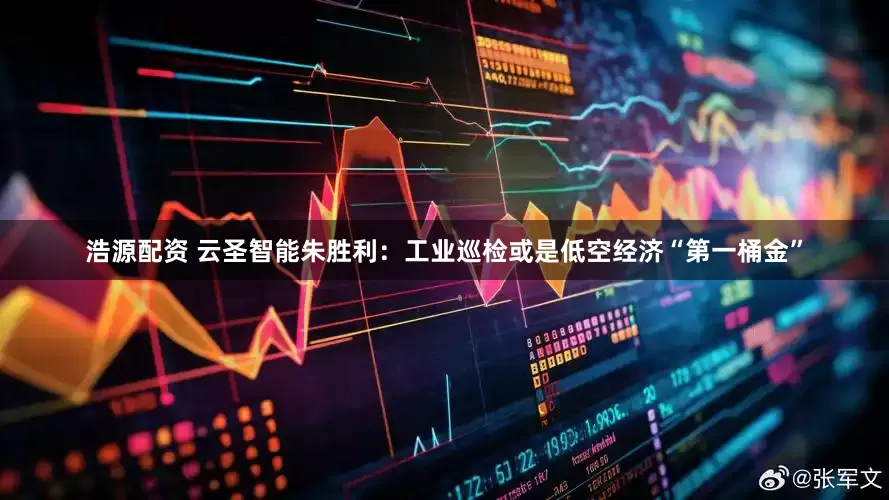 浩源配资 云圣智能朱胜利：工业巡检或是低空经济“第一桶金”