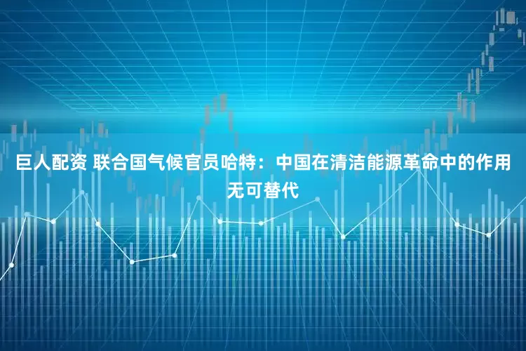 巨人配资 联合国气候官员哈特：中国在清洁能源革命中的作用无可替代