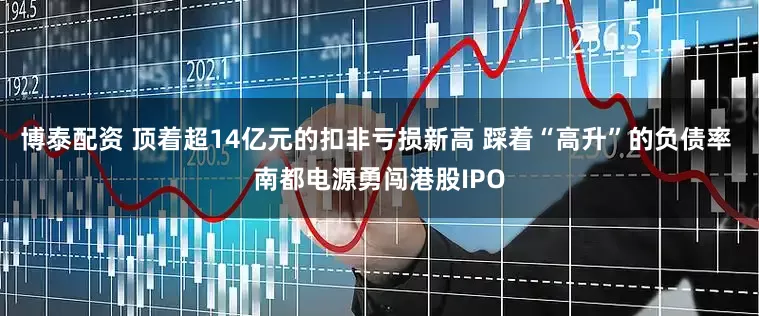 博泰配资 顶着超14亿元的扣非亏损新高 踩着“高升”的负债率 南都电源勇闯港股IPO
