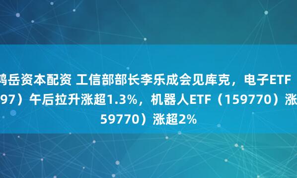 鸿岳资本配资 工信部部长李乐成会见库克,电子ETF(159997)午后拉升涨超1.3%,机器人ETF(159770)涨超2%