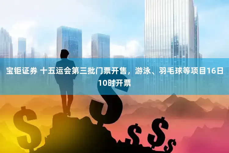宝钜证券 十五运会第三批门票开售,游泳、羽毛球等项目16日10时开票
