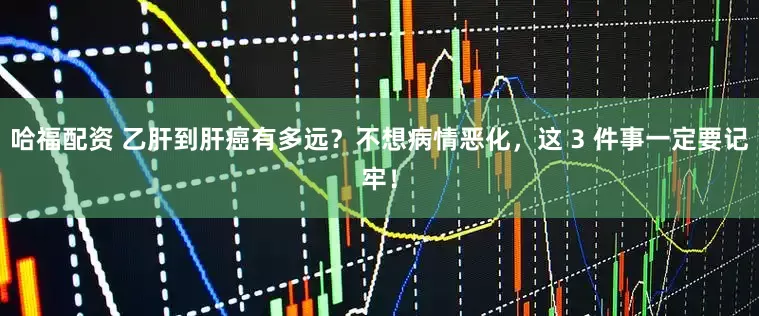 哈福配资 乙肝到肝癌有多远？不想病情恶化，这 3 件事一定要记牢！