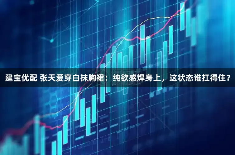 建宝优配 张天爱穿白抹胸裙：纯欲感焊身上，这状态谁扛得住？