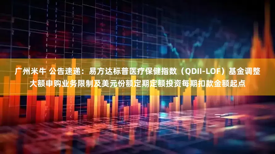 广州米牛 公告速递：易方达标普医疗保健指数（QDII-LOF）基金调整大额申购业务限制及美元份额定期定额投资每期扣款金额起点