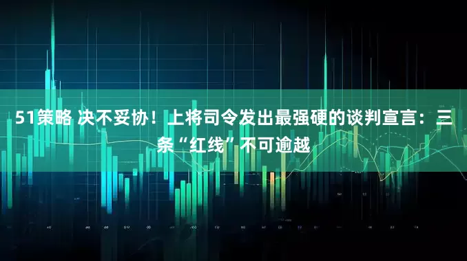 51策略 决不妥协！上将司令发出最强硬的谈判宣言：三条“红线”不可逾越