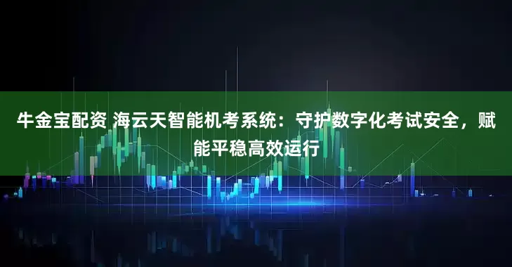 牛金宝配资 海云天智能机考系统:守护数字化考试安全,赋能平稳高效运行
