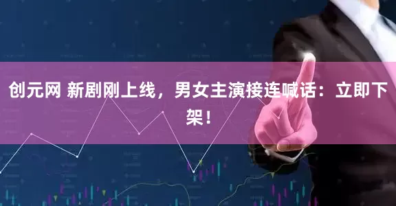创元网 新剧刚上线，男女主演接连喊话：立即下架！