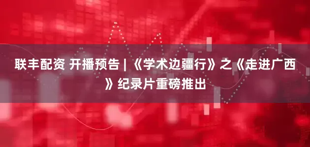 联丰配资 开播预告 | 《学术边疆行》之《走进广西》纪录片重磅推出