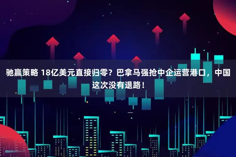 驰赢策略 18亿美元直接归零？巴拿马强抢中企运营港口，中国这次没有退路！
